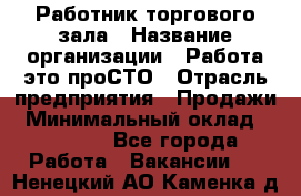 Работник торгового зала › Название организации ­ Работа-это проСТО › Отрасль предприятия ­ Продажи › Минимальный оклад ­ 14 500 - Все города Работа » Вакансии   . Ненецкий АО,Каменка д.